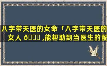 八字带天医的女命「八字带天医的女人 💐 ,能帮助到当医生的配偶吗」